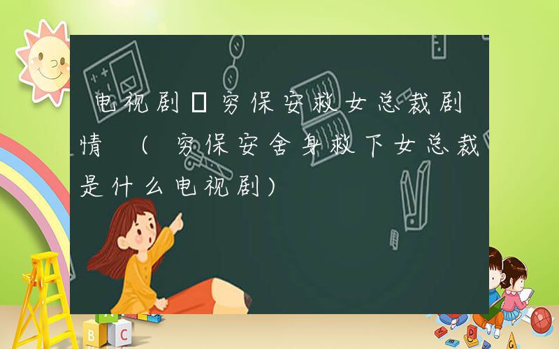 电视剧巜穷保安救女总裁剧情 (穷保安舍身救下女总裁是什么电视剧)